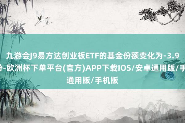 九游会J9易方达创业板ETF的基金份额变化为-3.93亿份-欧洲杯下单平台(官方)APP下载IOS/安卓通用版/手机版
