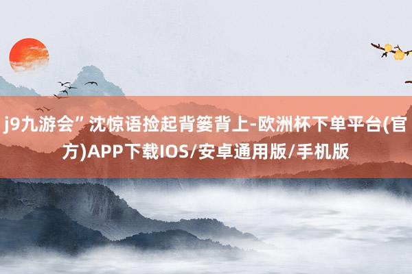 j9九游会”沈惊语捡起背篓背上-欧洲杯下单平台(官方)APP下载IOS/安卓通用版/手机版