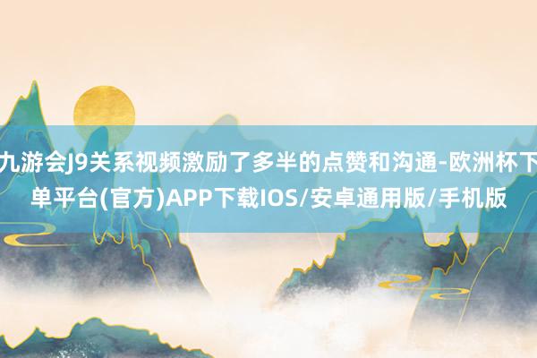 九游会J9关系视频激励了多半的点赞和沟通-欧洲杯下单平台(官方)APP下载IOS/安卓通用版/手机版