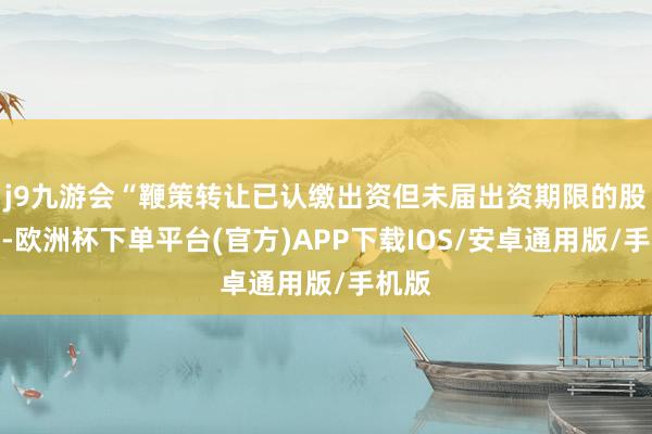 j9九游会“鞭策转让已认缴出资但未届出资期限的股权的-欧洲杯下单平台(官方)APP下载IOS/安卓通用版/手机版