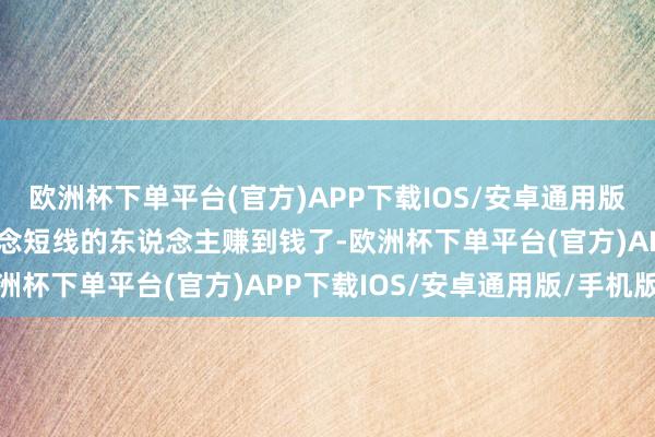欧洲杯下单平台(官方)APP下载IOS/安卓通用版/手机版我也见到个别作念短线的东说念主赚到钱了-欧洲杯下单平台(官方)APP下载IOS/安卓通用版/手机版