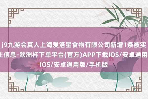 j9九游会真人上海爱洛星食物有限公司新增1条被实践东说念主信息-欧洲杯下单平台(官方)APP下载IOS/安卓通用版/手机版