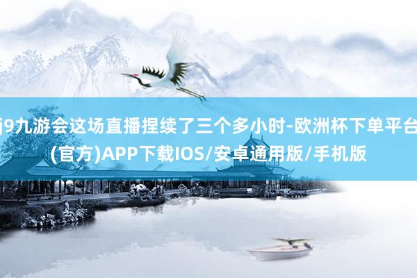 j9九游会这场直播捏续了三个多小时-欧洲杯下单平台(官方)APP下载IOS/安卓通用版/手机版