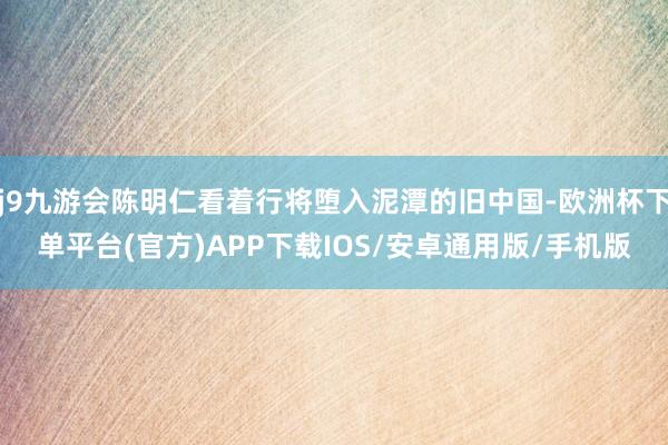 j9九游会陈明仁看着行将堕入泥潭的旧中国-欧洲杯下单平台(官方)APP下载IOS/安卓通用版/手机版