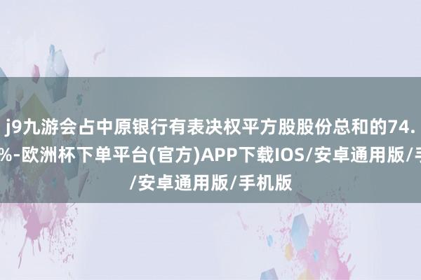 j9九游会占中原银行有表决权平方股股份总和的74.6137%-欧洲杯下单平台(官方)APP下载IOS/安卓通用版/手机版