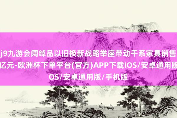 j9九游会阔绰品以旧换新战略举座带动干系家具销售额超1万亿元-欧洲杯下单平台(官方)APP下载IOS/安卓通用版/手机版