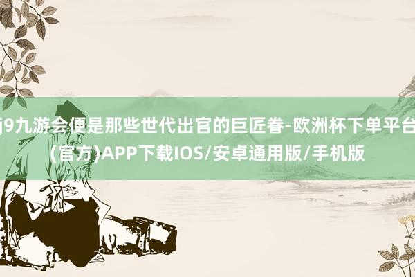 j9九游会便是那些世代出官的巨匠眷-欧洲杯下单平台(官方)APP下载IOS/安卓通用版/手机版