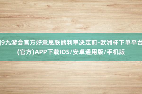 j9九游会官方好意思联储利率决定前-欧洲杯下单平台(官方)APP下载IOS/安卓通用版/手机版