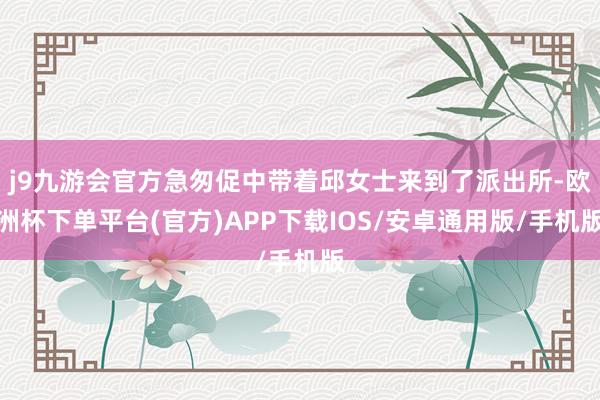 j9九游会官方急匆促中带着邱女士来到了派出所-欧洲杯下单平台(官方)APP下载IOS/安卓通用版/手机版