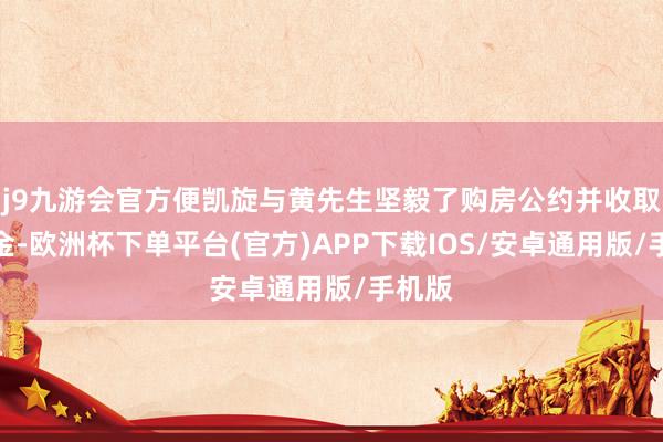 j9九游会官方便凯旋与黄先生坚毅了购房公约并收取了定金-欧洲杯下单平台(官方)APP下载IOS/安卓通用版/手机版