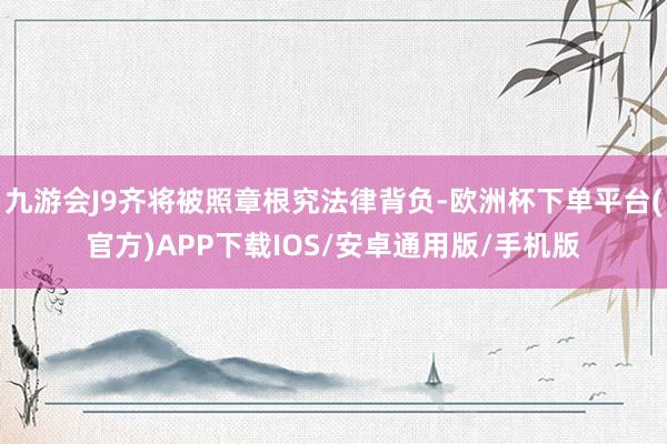 九游会J9齐将被照章根究法律背负-欧洲杯下单平台(官方)APP下载IOS/安卓通用版/手机版