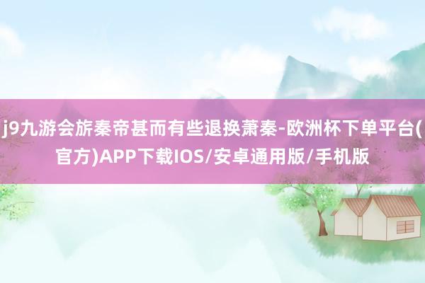 j9九游会旂秦帝甚而有些退换萧秦-欧洲杯下单平台(官方)APP下载IOS/安卓通用版/手机版
