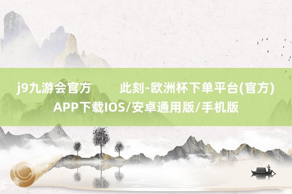 j9九游会官方        此刻-欧洲杯下单平台(官方)APP下载IOS/安卓通用版/手机版