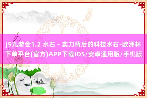 j9九游会1.2 水石 - 实力背后的科技水石-欧洲杯下单平台(官方)APP下载IOS/安卓通用版/手机版