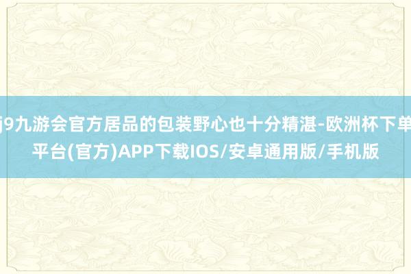 j9九游会官方居品的包装野心也十分精湛-欧洲杯下单平台(官方)APP下载IOS/安卓通用版/手机版