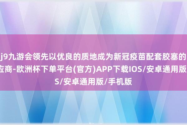 j9九游会领先以优良的质地成为新冠疫苗配套胶塞的中枢供应商-欧洲杯下单平台(官方)APP下载IOS/安卓通用版/手机版