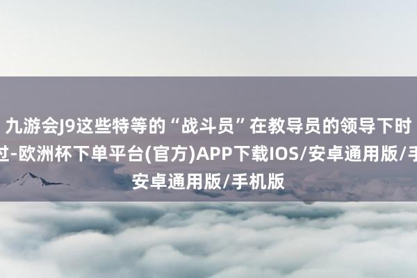 九游会J9这些特等的“战斗员”在教导员的领导下时刻越过-欧洲杯下单平台(官方)APP下载IOS/安卓通用版/手机版