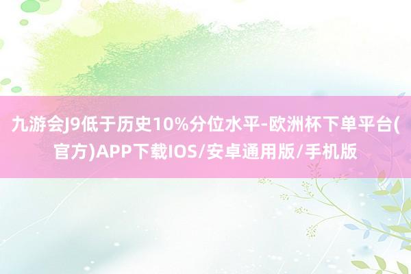 九游会J9低于历史10%分位水平-欧洲杯下单平台(官方)APP下载IOS/安卓通用版/手机版