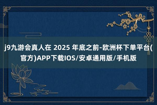 j9九游会真人在 2025 年底之前-欧洲杯下单平台(官方)APP下载IOS/安卓通用版/手机版