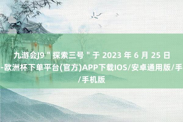 九游会J9＂探索三号＂于 2023 年 6 月 25 日开工-欧洲杯下单平台(官方)APP下载IOS/安卓通用版/手机版