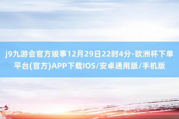 j9九游会官方竣事12月29日22时4分-欧洲杯下单平台(官方)APP下载IOS/安卓通用版/手机版