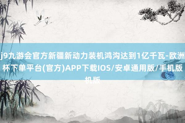 j9九游会官方新疆新动力装机鸿沟达到1亿千瓦-欧洲杯下单平台(官方)APP下载IOS/安卓通用版/手机版