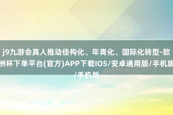 j9九游会真人推动佳构化、年青化、国际化转型-欧洲杯下单平台(官方)APP下载IOS/安卓通用版/手机版