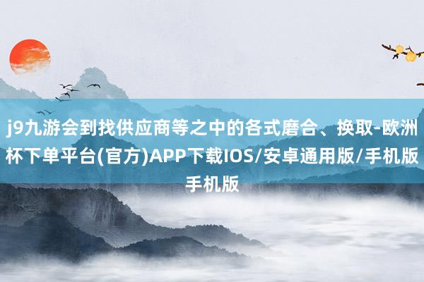 j9九游会到找供应商等之中的各式磨合、换取-欧洲杯下单平台(官方)APP下载IOS/安卓通用版/手机版