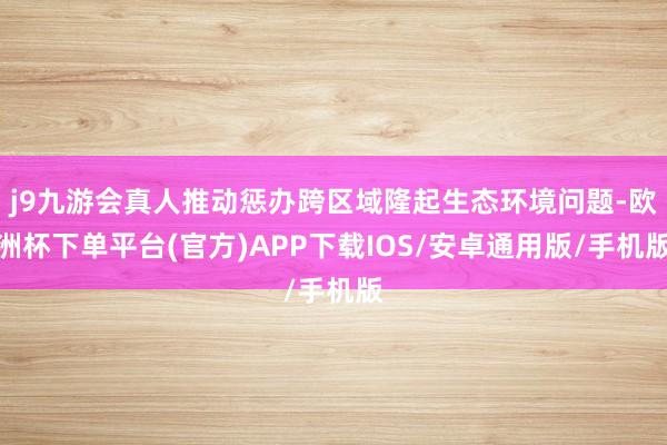 j9九游会真人推动惩办跨区域隆起生态环境问题-欧洲杯下单平台(官方)APP下载IOS/安卓通用版/手机版