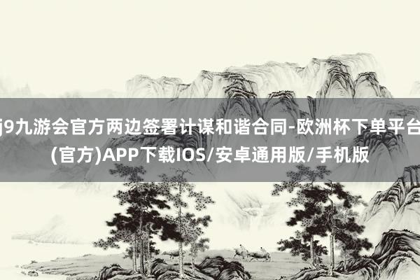 j9九游会官方两边签署计谋和谐合同-欧洲杯下单平台(官方)APP下载IOS/安卓通用版/手机版