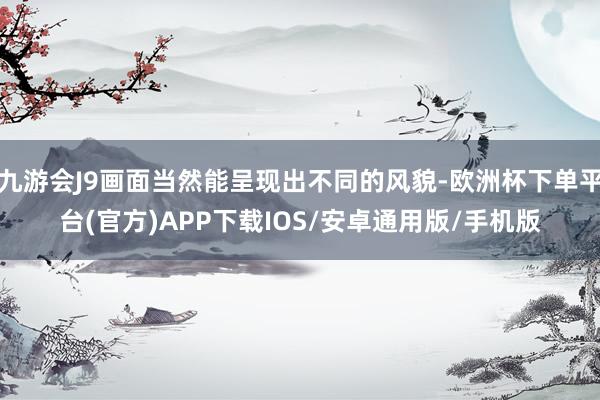 九游会J9画面当然能呈现出不同的风貌-欧洲杯下单平台(官方)APP下载IOS/安卓通用版/手机版
