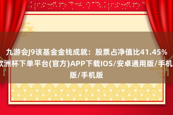 九游会J9该基金金钱成就：股票占净值比41.45%-欧洲杯下单平台(官方)APP下载IOS/安卓通用版/手机版