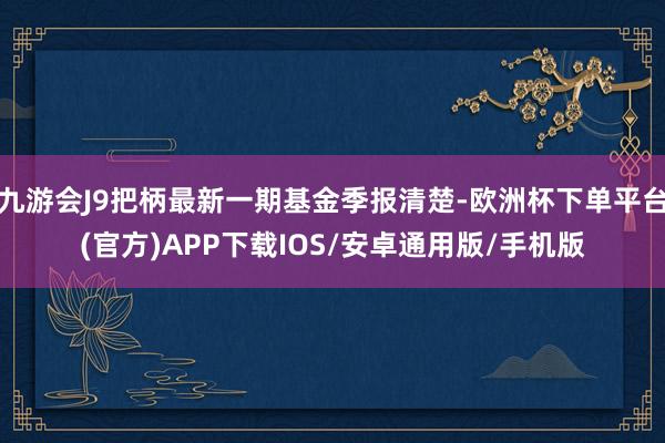 九游会J9把柄最新一期基金季报清楚-欧洲杯下单平台(官方)APP下载IOS/安卓通用版/手机版