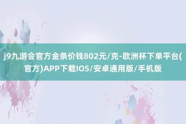 j9九游会官方金条价钱802元/克-欧洲杯下单平台(官方)APP下载IOS/安卓通用版/手机版