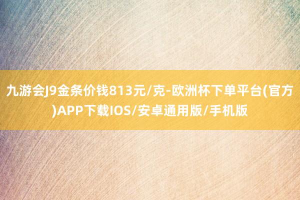 九游会J9金条价钱813元/克-欧洲杯下单平台(官方)APP下载IOS/安卓通用版/手机版
