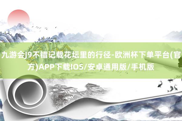 九游会J9不错记载花坛里的行径-欧洲杯下单平台(官方)APP下载IOS/安卓通用版/手机版