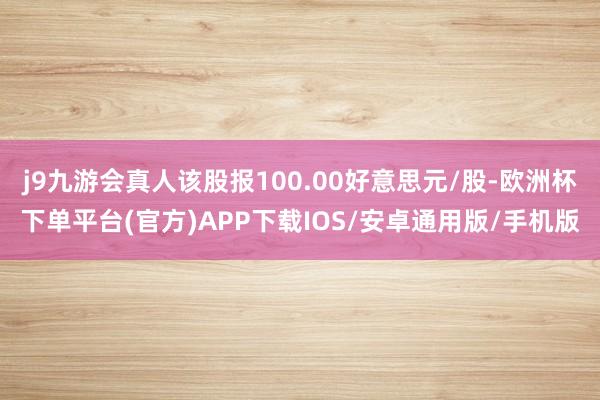 j9九游会真人该股报100.00好意思元/股-欧洲杯下单平台(官方)APP下载IOS/安卓通用版/手机版