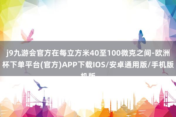 j9九游会官方在每立方米40至100微克之间-欧洲杯下单平台(官方)APP下载IOS/安卓通用版/手机版