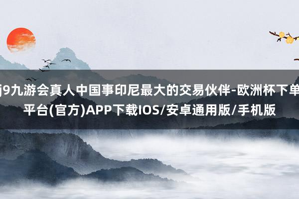 j9九游会真人中国事印尼最大的交易伙伴-欧洲杯下单平台(官方)APP下载IOS/安卓通用版/手机版