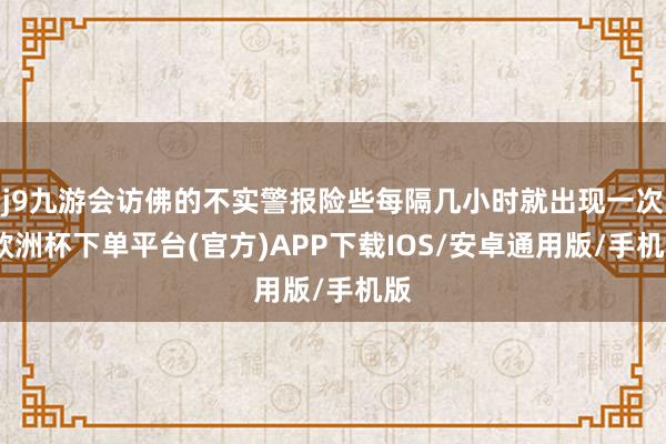 j9九游会访佛的不实警报险些每隔几小时就出现一次-欧洲杯下单平台(官方)APP下载IOS/安卓通用版/手机版