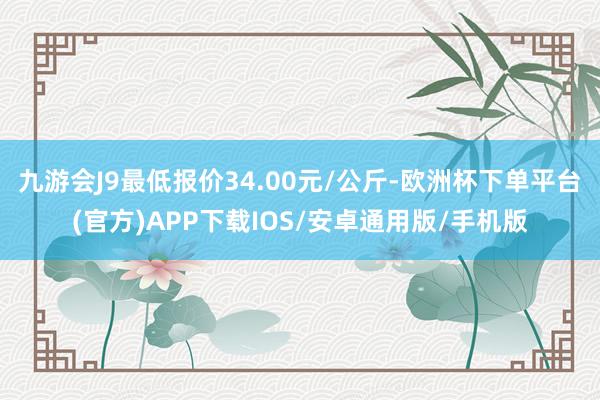 九游会J9最低报价34.00元/公斤-欧洲杯下单平台(官方)APP下载IOS/安卓通用版/手机版