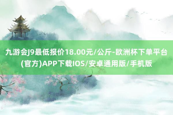 九游会J9最低报价18.00元/公斤-欧洲杯下单平台(官方)APP下载IOS/安卓通用版/手机版