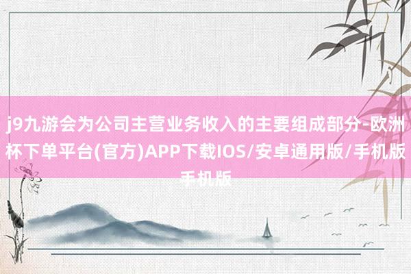 j9九游会为公司主营业务收入的主要组成部分-欧洲杯下单平台(官方)APP下载IOS/安卓通用版/手机版
