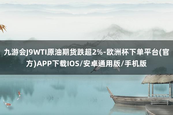 九游会J9WTI原油期货跌超2%-欧洲杯下单平台(官方)APP下载IOS/安卓通用版/手机版