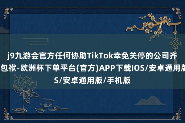 j9九游会官方任何协助TikTok幸免关停的公司齐无需承担包袱-欧洲杯下单平台(官方)APP下载IOS/安卓通用版/手机版