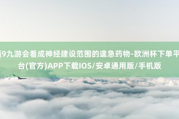 j9九游会看成神经建设范围的遑急药物-欧洲杯下单平台(官方)APP下载IOS/安卓通用版/手机版
