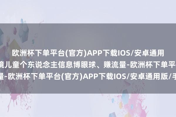 欧洲杯下单平台(官方)APP下载IOS/安卓通用版/手机版不得期骗窘境儿童个东说念主信息博眼球、赚流量-欧洲杯下单平台(官方)APP下载IOS/安卓通用版/手机版