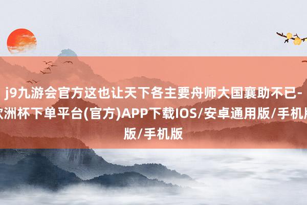 j9九游会官方这也让天下各主要舟师大国襄助不已-欧洲杯下单平台(官方)APP下载IOS/安卓通用版/手机版