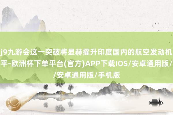 j9九游会这一突破将显赫擢升印度国内的航空发动机研发水平-欧洲杯下单平台(官方)APP下载IOS/安卓通用版/手机版