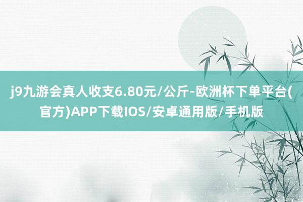 j9九游会真人收支6.80元/公斤-欧洲杯下单平台(官方)APP下载IOS/安卓通用版/手机版